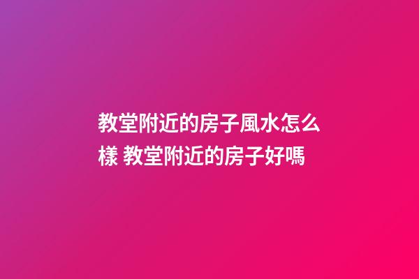 教堂附近的房子風水怎么樣 教堂附近的房子好嗎